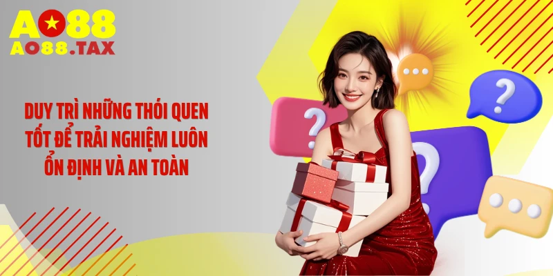 Duy trì những thói quen tốt để trải nghiệm luôn ổn định và an toàn
