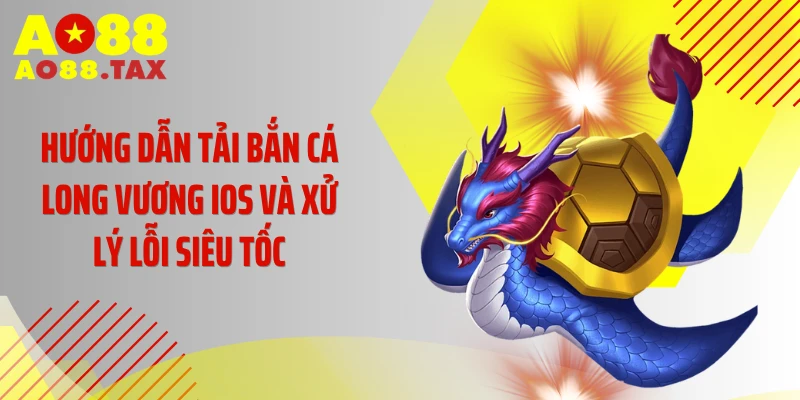 Hướng dẫn tải bắn cá Long Vương iOS và xử lý lỗi siêu tốc